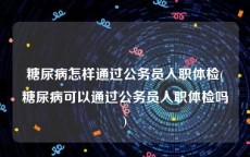 糖尿病怎样通过公务员入职体检(糖尿病可以通过公务员入职体检吗)