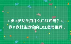 17岁18岁女生用什么口红色号？17岁18岁女生适合的口红色号推荐