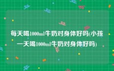 每天喝1000ml牛奶对身体好吗(小孩一天喝1000ml牛奶对身体好吗)