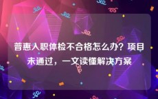 普惠入职体检不合格怎么办？项目未通过，一文读懂解决方案