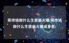 菜市场做什么生意最火爆(菜市场做什么生意最火爆成本低)