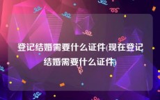 登记结婚需要什么证件(现在登记结婚需要什么证件)