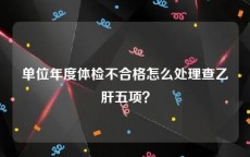 单位年度体检不合格怎么处理查乙肝五项？