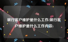 银行客户维护是什么工作(银行客户维护是什么工作内容)