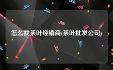 怎么找茶叶经销商(茶叶批发公司)