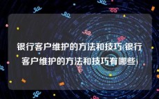 银行客户维护的方法和技巧(银行客户维护的方法和技巧有哪些)