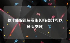 姜汁能促进头发生长吗(姜汁可以长头发吗)