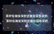 茶叶在淘宝买好还是在京东买好(茶叶在淘宝买好还是在京东买好呢)