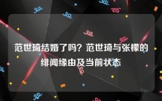 范世琦结婚了吗？范世琦与张檬的绯闻缘由及当前状态