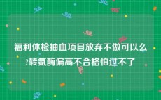 福利体检抽血项目放弃不做可以么?转氨酶偏高不合格怕过不了