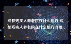 成都残疾人养老院在什么地方(成都残疾人养老院在什么地方办理)