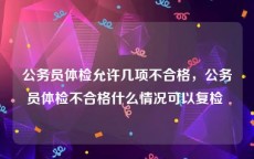 公务员体检允许几项不合格，公务员体检不合格什么情况可以复检 