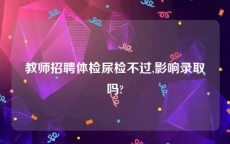 教师招聘体检尿检不过,影响录取吗?