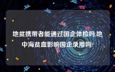 地贫携带者能通过国企体检吗,地中海贫血影响国企录用吗?