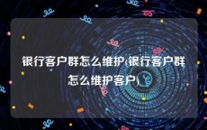 银行客户群怎么维护(银行客户群怎么维护客户)