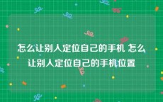 怎么让别人定位自己的手机 怎么让别人定位自己的手机位置