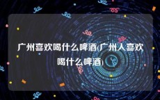 广州喜欢喝什么啤酒(广州人喜欢喝什么啤酒)