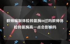 教师编制体检转氨酶80过吗教师体检转氨酶高一点会影响吗