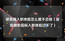 尿常规入职体检怎么算不合格（尿检哪些指标入职体检过不了）