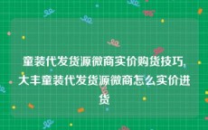 童装代发货源微商实价购货技巧,大丰童装代发货源微商怎么实价进货