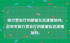 银行营业厅的数量在迅速增加吗(近些年银行营业厅的数量在迅速增加吗)