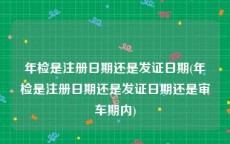 年检是注册日期还是发证日期(年检是注册日期还是发证日期还是审车期内)