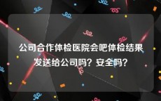 公司合作体检医院会吧体检结果发送给公司吗？安全吗？