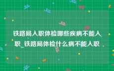 铁路局入职体检哪些疾病不能入职_铁路局体检什么病不能入职