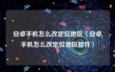 安卓手机怎么改定位地区〈安卓手机怎么改定位地区软件〉