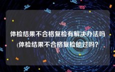 体检结果不合格复检有解决办法吗(体检结果不合格复检能过吗？