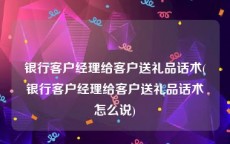 银行客户经理给客户送礼品话术(银行客户经理给客户送礼品话术怎么说)