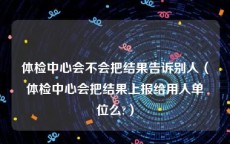 体检中心会不会把结果告诉别人（体检中心会把结果上报给用人单位么?）