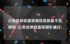 公务员体检血常规异常就是不合格吗 (公务员体检血常规不通过)