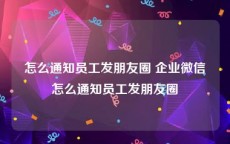 怎么通知员工发朋友圈 企业微信怎么通知员工发朋友圈