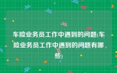 车险业务员工作中遇到的问题(车险业务员工作中遇到的问题有哪些)