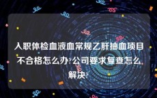 入职体检血液血常规乙肝抽血项目不合格怎么办?公司要求复查怎么解决?