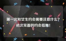 第一次和女生约会需要注意什么？初次见面的约会指南！