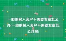 一般纳税人客户不需要发票怎么办(一般纳税人客户不需要发票怎么办呢)