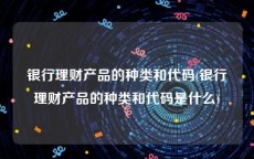 银行理财产品的种类和代码(银行理财产品的种类和代码是什么)