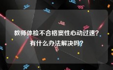 教师体检不合格窦性心动过速？有什么办法解决吗？