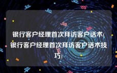 银行客户经理首次拜访客户话术(银行客户经理首次拜访客户话术技巧)