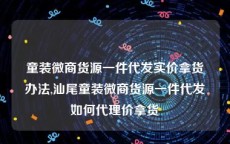 童装微商货源一件代发实价拿货办法,汕尾童装微商货源一件代发如何代理价拿货