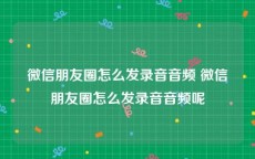 微信朋友圈怎么发录音音频 微信朋友圈怎么发录音音频呢