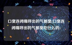 口臭连闭嘴呼出的气都臭(口臭连闭嘴呼出的气都臭吃什么药)