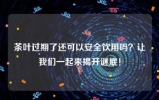 茶叶过期了还可以安全饮用吗？让我们一起来揭开谜底！