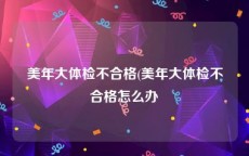 美年大体检不合格(美年大体检不合格怎么办