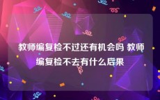  教师编复检不过还有机会吗 教师编复检不去有什么后果