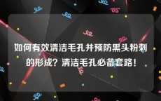 如何有效清洁毛孔并预防黑头粉刺的形成？清洁毛孔必备套路！