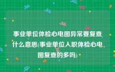 事业单位体检心电图异常要复查什么意思(事业单位入职体检心电图复查的多吗)