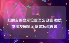 发朋友圈显示位置怎么设置 微信发朋友圈显示位置怎么设置